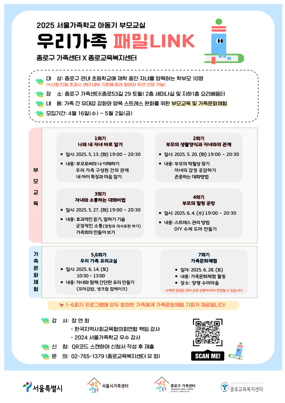 2025 서울가족학교 아동기 부모교실 우리가족 패밀LINK 안내 포스터입니다. 종로구 가족센터 X 종로교육복지센터. 대상 종로구 관내 초등학교에 재학 중인 자녀를 양육하는 학부모 10명 (※ 신청 인원 초과시 센터 내부 기준에 따라 참여자 우선 선정 가능). 장소 종로구 가족센터(종로5길 29 토월) 2층 세미나실 및 지하1층 요리배움터. 내용 가족 간 유대감 강화와 양육 스트레스 완화를 위한 부모교육 및 가족문화체험. 모집기간 4월 16일(수) ~ 5월 2일(금). 부모교육 1회기 나와 내 자녀 바로 알기. 일시 2025. 5. 13. (화) 19:00 ~ 20:30 내용 부모로써의 나 이해하기. 우리 가족 구성원 간의 관계 내 아이 특성과 마음 알기. 2회기 부모의 생활양식과 자녀와의 관계 일시 2025. 5. 20. (화) 19:00 ~ 20:30 내용 부모의 탐색형 찾기. 자녀의 감정 공감하기. 존중하는 대화방법. 3회기 자녀와 소통하는 대화방법 일시 2025. 5. 27. (화) 19:00 ~ 20:30 내용 효과적인 듣기, 말하기 기술. 긍정적인 소통(경청과 의사표현 하기). 가족회의 만들어 보기. 4회기 부모의 힐링 공부방 일시 2025. 6. 4. (수) 19:00 ~ 20:30 내용 스트레스 관리 방법. DIY 수제 도마 만들기. 가족문화체험 5, 6회기 우리 가족 요리교실 일시 2025. 6. 14. (토) 10:30 ~ 13:00 내용 자녀와 함께 간단한 요리 만들기 (꼬마김밥, 생크림 컵케이크). 7회기 가족문화체험 일시 2025. 6. 28. (토) 내용: 가족문화체험 활동 장소 양평 수미마을 ※ 해당 일정은 센터 운영 상황에 따라 변경될 수 있습니다. 1~6회기 프로그램에 모두 참여한 가족에게 가족문화체험 기회가 제공됩니다! 강사: 장연희 - 한국지역사회교육협의회협회 책임 강사 - 2024 서울가족학교 우수 강사. 신청 QR코드 스캔하여 신청서 작성 후 제출. 문의 02-765-1379 (종로교육복지센터 유정).