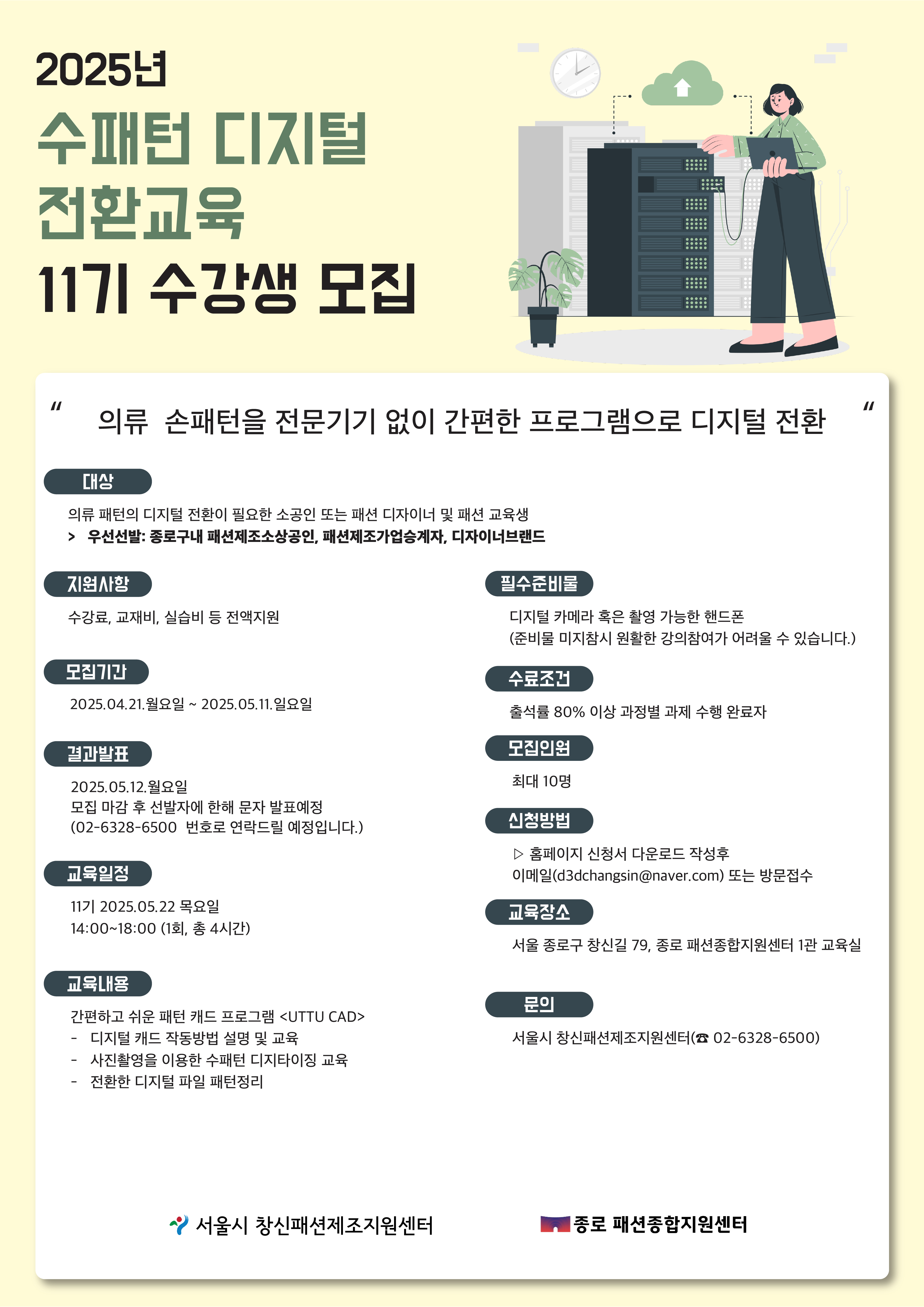 2025년 수패턴 디지털 전환교육 11기 수강생 모집 홍보 포스터입니다.2025년 수패턴 디지털 전환교육 11기 수강생 모집. 의류 손패턴을 전문기기 없이 간편한 프로그램으로 디지털 전환. 대상 의류 패턴의 디지털 전환이 필요한 소공인 또는 패션 디자이너 및 패션 교육생. 우선선발 종로구내 패션제조소상공인, 패션제조가업승계자, 디자이너브랜드. 지원사항 수강료, 교재비, 실습비 등 전액지원. 모집기간 2025년 04월 21일 월요일부터 2025년 05월 11일 일요일. 결과발표 2025년 05월 12일 일요일. 모집 마감 후 선발자에 한해 문자 발표예정. 02-6328-6500 번호로 연락드릴 예정입니다. 교육일정 11기 2025년 05월 22일 목요일 14시부터 18시까지, 1회, 총 4시간. 교육내용 간편하고 쉬운 패턴 캐드 프로그램 UTTU CAD. 디지털 캐드 작동방법 설명 및 교육. 사진촬영을 이용한 수패턴 디지털이화 교육. 전환한 디지털 파일 패턴정리. 필수준비물 디지털 카메라 혹은 촬영 가능한 핸드폰. 준비물 미지참시 원활한 강의참여가 어려울 수 있습니다. 수료조건 출석률 80퍼센트 이상, 과정별 과제 수행 완료자. 모집인원 최대 10명. 신청방법 홈페이지 신청서 다운로드 작성후 이메일 d3dchangsin@naver.com 또는 방문접수. 교육장소 서울 종로구 창신길 79, 종로 패션종합지원센터 1관 교육실. 문의 서울시 창신패션제조지원센터 02-6328-6500.