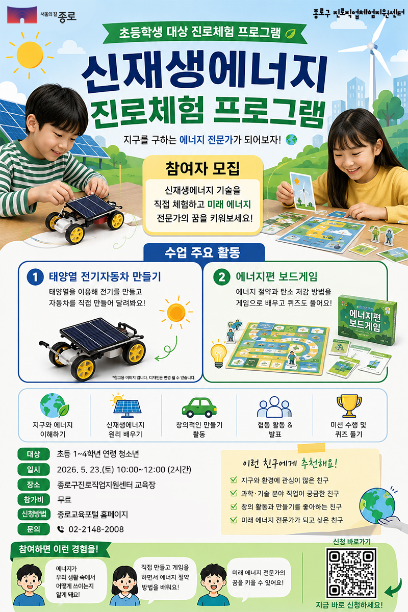 종로구 진로직업체험지원센터에서 주관하는 초등학생 대상 '신재생에너지 진로체험 프로그램' 참여자 모집 안내 포스터입니다.

주요 활동: 태양열 전기자동차 만들기(태양열을 이용한 전기 생성 및 자동차 제작)와 에너지편 보드게임(에너지 절약 및 탄소 저감 방법 학습)으로 구성되어 있습니다.

교육 내용: 지구와 에너지 이해, 신재생에너지 원리 학습, 창의적 만들기, 협동 활동 및 발표, 미션 수행 및 퀴즈 풀기 등이 포함됩니다.

모집 정보:

대상: 초등 1~4학년 연령 청소년

일시: 2026. 5. 23.(토) 10:00~12:00 (2시간)

장소: 종로구진로직업체험지원센터 교육장

참가비: 무료

신청 방법: 종로교육포털 홈페이지

문의: 02-2148-2008

추천 대상: 지구와 환경에 관심이 많거나 과학·기술 분야 직업이 궁금한 친구, 만들기 활동을 좋아하는 친구 등에게 추천합니다.

하단에는 신청 페이지로 연결되는 QR코드와 함께 에너지가 실생활에 쓰이는 방식과 절약 방법을 배울 수 있다는 기대 효과가 기재되어 있습니다.