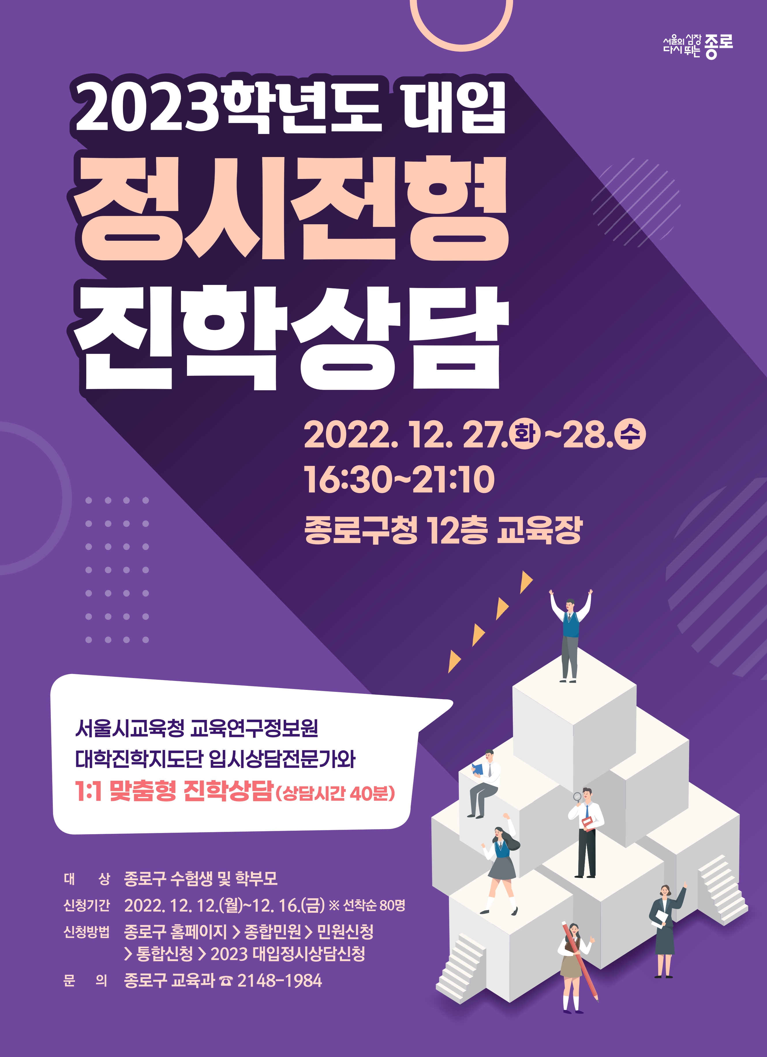 2023학년도 대입 정시전형 진학상담. 2022년 12월 27일 화요일~28일 수요일. 16:30~21:10. 종로구청 12층 교육장. 서울시교육청 교육연구정보원 대학진학지도단 입시상담전문가와 일대일 맞춤형 진학상담. 상담시간 40분.  대상 종로구 수험색 및 학부모. 신청기간 2022년 12월 12일 월요일~12월 16일 금. 선착순 80명. 신청방법:종로구 홈페이지-종합민원-민원신청-통합신청-2023 대입정시상담신청. 문의 종로구 교육과 2048-1984