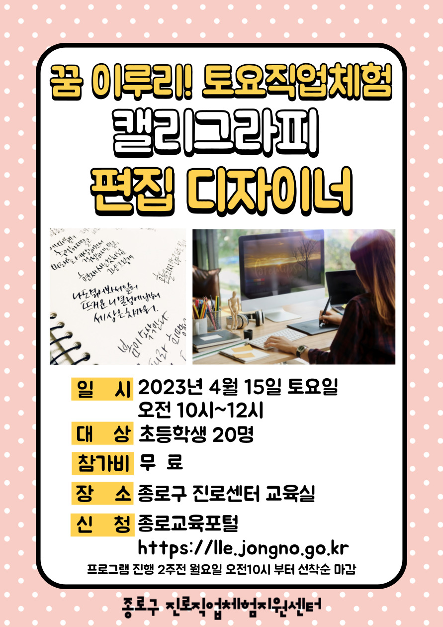 꿈 이루리! 토요직업체험 캘리그라피 편집 디자이너
일시:2023년 4월 15일 토요일 오전 10시~12시. 대상:초등학생 20명. 참가비:무료. 장소:종로구 진로센터 교육실. 신청:종로교육포털(https://lle.jongno.go.kr) 프로그램 진행 2주전 월요일 오전10시부터 선착순 마감.
