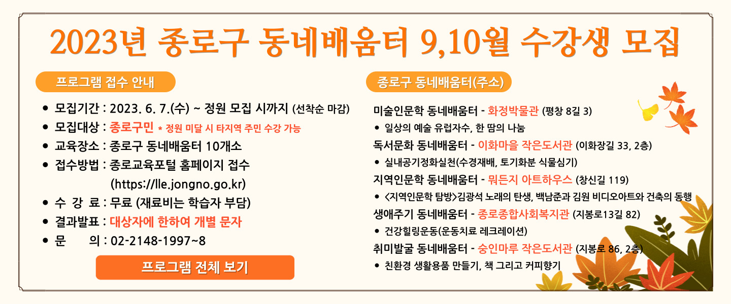 2023년 종로구 동네배움터 9,10월 수강생 모집. <프로그램 접수 안내> 1. 모집기간 : 2023.6.7(수)~ 정원 모집 시까지 (선착순 마감). 2. 모집대상 : 종로구민 * 정원 미달 시 타지역 주민 수강 가능. 3. 교육장소 : 종로구 동네배움터 10개소. 4. 접수방법 : 종로교육포털 홈페이지 접수(https://lle.jongno.go.kr) 5. 수강료 : 무료(재료비는 학습자가 부담). 6. 결과발표 : 대상자에 한하여 개별 문자. 7. 문의 : 02-2148-1997~8
<종로구 동네배움터(주소)> 1. 미술인문학 동네 배움터 - 화정박물관(평창 8길 3) - 일상의 예술 유럽자수, 한 땀의 나눔. 2. 독서문화 동네배움터 - 이화마을 작은도서관(이화장길 33, 2층) - 실내공기정화실천(수경재배, 토기화분 식물심기). 3. 지역인문학 동네배움터 - 뭐든지 아트하우스(창신길 119) - <지역인문학 탐방> 김광석 노래의 탄생, 백남준과 김원 비디오아트와 건축의 동행. 4. 생애주기 동네배움터 - 종로종합사회복지관 (지봉로 13길 82) - 건강힐링운동(운동치료 레크레이션). 5. 취미발굴 동네배움터 - 숭인마루 작은도서관(지봉로 86, 2층) - 친환경 생활용품 만들기, 책 그리고 커피향기. 프로그램 전체보기