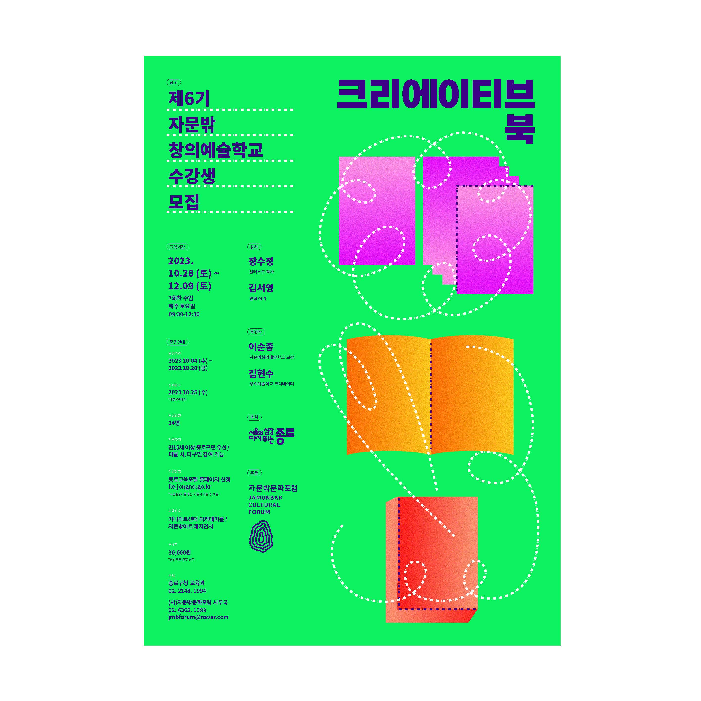 제6기 자문밖 창의예술학교 수강생 모집. 크리에이티브 북. 교육기간: 2023.10.28(토) ~ 12.9(토) (7회차 수업 매주 토요일 9:30~12:30). 모집안내 : [모집기간] 2023.10.4(수) ~ 2023.10.202(금). [결과발표] 2023.10.25(수) * 개별연락예정. [모집인원] 24명. [지원자격] 만 15세 이상 종로구민 우선/ 미달 시, 타구민 참여 가능. [지원방법] 종로교육포털 홈페이지 신청 https://lle.jongno.go.kr/ (구글설문지를 통한 지원서 작성 후 제출). [교육장소] 가나아트센터 아카데미홀 / 자문밖아트레지던시. [수강료] 30,000원 (납입 방법 추후 공지). [문의] 종로구청 교육과 전화번호 02. 2148. 1994 (사) 자문밖문화포럼 사무국 전화번호 02. 6365. 1388 이메일 jmbforum@naver.com
강사 : 장수정(일러스트 작가), 김서영(만화작가). 특강사 : 이순종(자문밖창의예술학교 교장), 김현수(창의예술학교 코디네이터). 주최 : 서울의 심장 다시뛰는 종로. 주관 : 자문밖문화포럼 (JAMUNBAK CULTURAL FORUM)